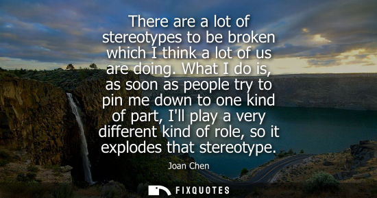 Small: There are a lot of stereotypes to be broken which I think a lot of us are doing. What I do is, as soon 
