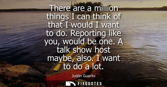 Small: There are a million things I can think of that I would I want to do. Reporting like you, would be one. 
