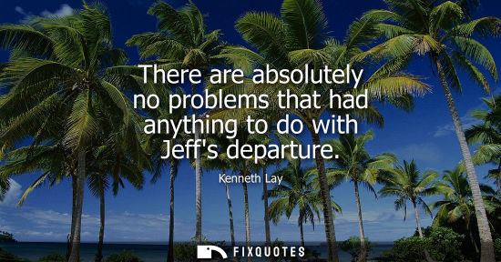 Small: There are absolutely no problems that had anything to do with Jeffs departure