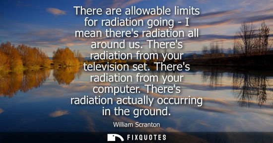 Small: There are allowable limits for radiation going - I mean theres radiation all around us. Theres radiation from 