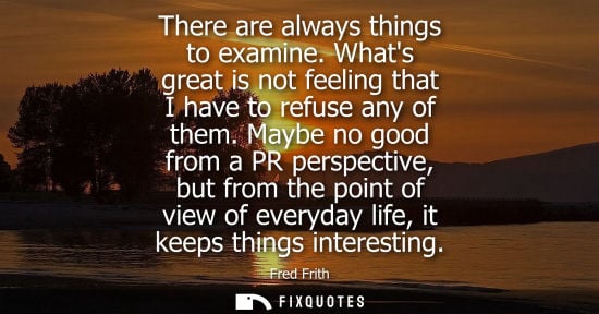 Small: There are always things to examine. Whats great is not feeling that I have to refuse any of them.
