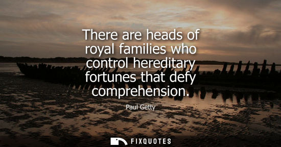 Small: There are heads of royal families who control hereditary fortunes that defy comprehension