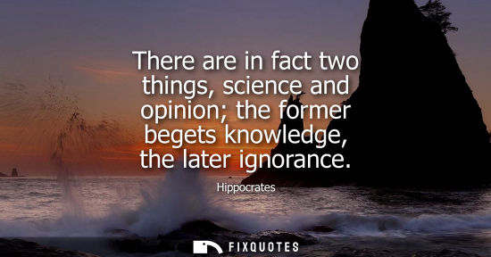 Small: There are in fact two things, science and opinion the former begets knowledge, the later ignorance