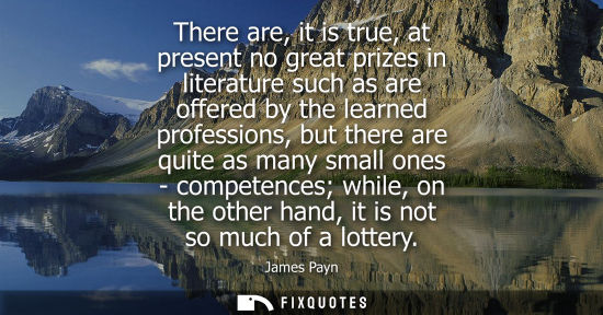 Small: There are, it is true, at present no great prizes in literature such as are offered by the learned prof