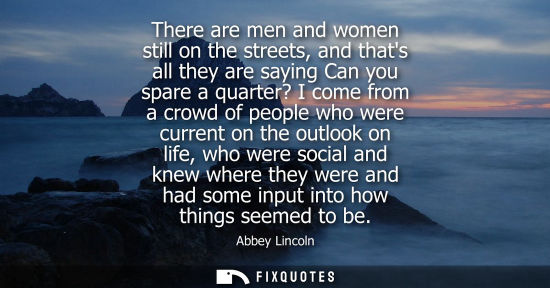 Small: There are men and women still on the streets, and thats all they are saying Can you spare a quarter? I 
