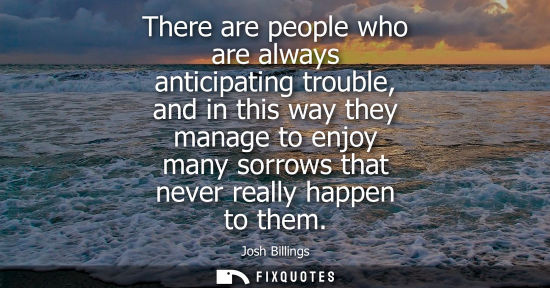 Small: There are people who are always anticipating trouble, and in this way they manage to enjoy many sorrows