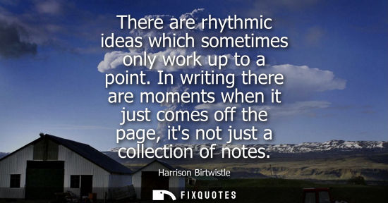 Small: There are rhythmic ideas which sometimes only work up to a point. In writing there are moments when it 