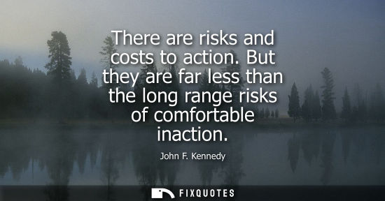 Small: There are risks and costs to action. But they are far less than the long range risks of comfortable inaction