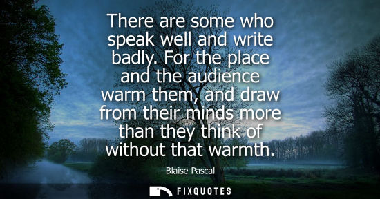 Small: There are some who speak well and write badly. For the place and the audience warm them, and draw from 