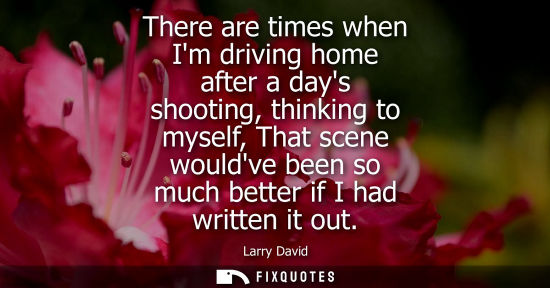 Small: There are times when Im driving home after a days shooting, thinking to myself, That scene wouldve been