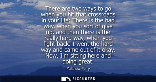 Small: There are two ways to go when you hit that crossroads in your life: There is the bad way, when you sort