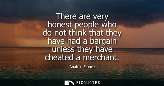 Small: There are very honest people who do not think that they have had a bargain unless they have cheated a m