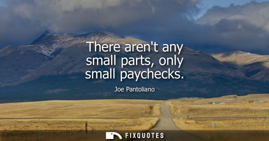 Small: There arent any small parts, only small paychecks