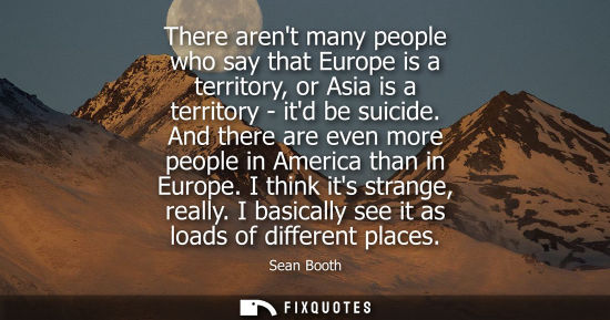 Small: There arent many people who say that Europe is a territory, or Asia is a territory - itd be suicide. And there