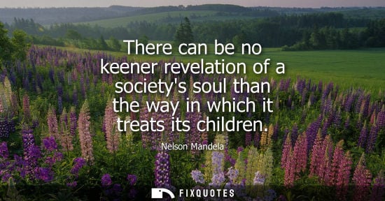 Small: There can be no keener revelation of a societys soul than the way in which it treats its children