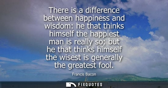 Small: There is a difference between happiness and wisdom: he that thinks himself the happiest man is really so but h