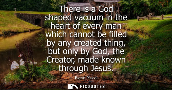 Small: There is a God shaped vacuum in the heart of every man which cannot be filled by any created thing, but