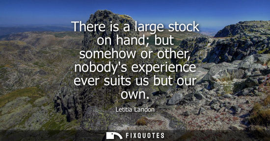 Small: There is a large stock on hand but somehow or other, nobodys experience ever suits us but our own