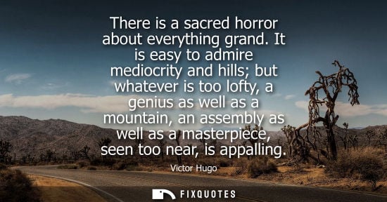 Small: There is a sacred horror about everything grand. It is easy to admire mediocrity and hills but whatever is too