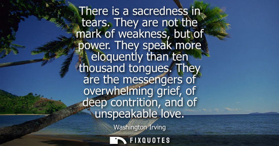 Small: There is a sacredness in tears. They are not the mark of weakness, but of power. They speak more eloque