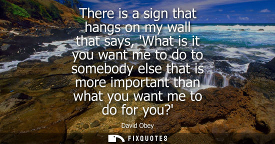 Small: There is a sign that hangs on my wall that says, What is it you want me to do to somebody else that is 