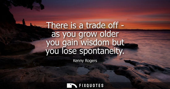 Small: There is a trade off - as you grow older you gain wisdom but you lose spontaneity