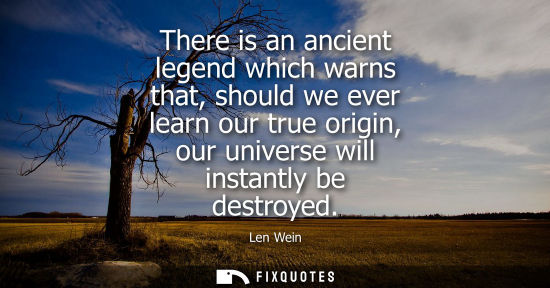 Small: There is an ancient legend which warns that, should we ever learn our true origin, our universe will in