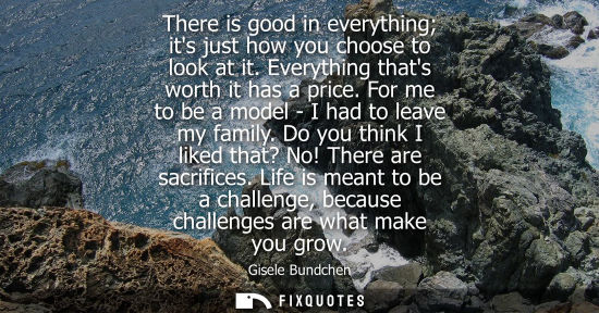 Small: There is good in everything its just how you choose to look at it. Everything thats worth it has a price. For 