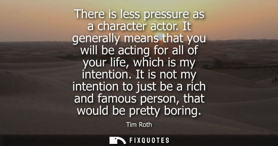 Small: There is less pressure as a character actor. It generally means that you will be acting for all of your