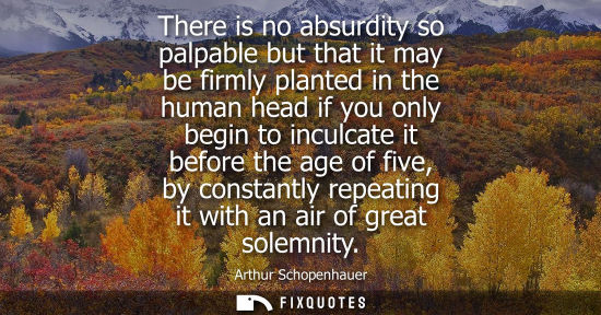 Small: There is no absurdity so palpable but that it may be firmly planted in the human head if you only begin