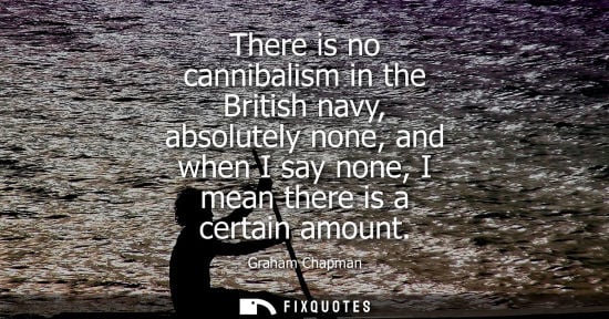 Small: There is no cannibalism in the British navy, absolutely none, and when I say none, I mean there is a ce