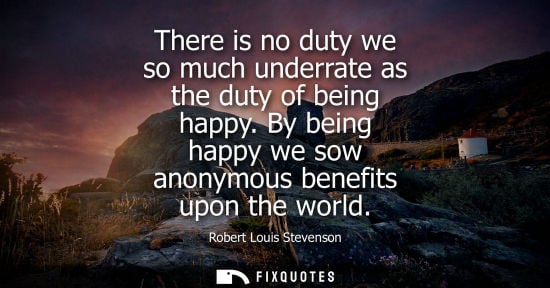 Small: There is no duty we so much underrate as the duty of being happy. By being happy we sow anonymous benef