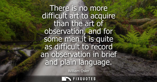 Small: There is no more difficult art to acquire than the art of observation, and for some men it is quite as 