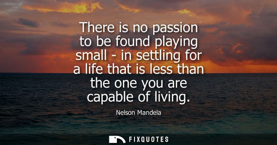 Small: There is no passion to be found playing small - in settling for a life that is less than the one you are capab