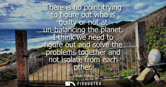 Small: There is no point trying to figure out who is guilty or not at un-balancing the planet. I think we need