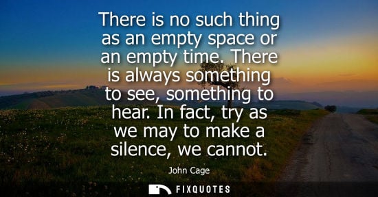 Small: There is no such thing as an empty space or an empty time. There is always something to see, something 