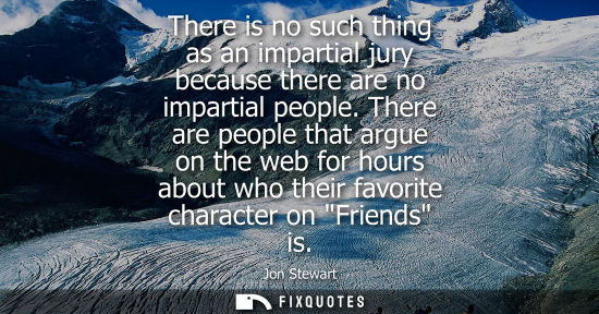 Small: There is no such thing as an impartial jury because there are no impartial people. There are people tha