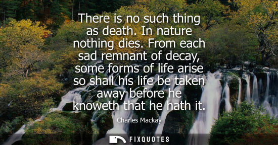 Small: There is no such thing as death. In nature nothing dies. From each sad remnant of decay, some forms of 