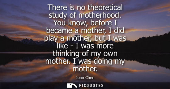 Small: There is no theoretical study of motherhood. You know, before I became a mother, I did play a mother, b