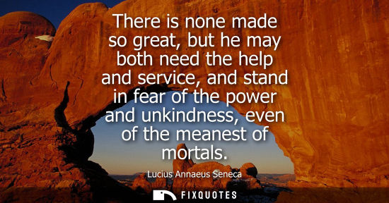 Small: There is none made so great, but he may both need the help and service, and stand in fear of the power and unk