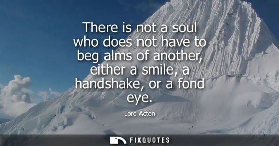 Small: There is not a soul who does not have to beg alms of another, either a smile, a handshake, or a fond ey