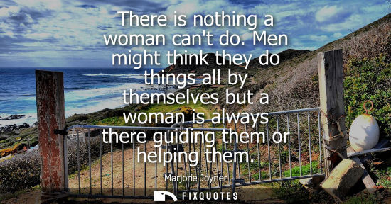 Small: There is nothing a woman cant do. Men might think they do things all by themselves but a woman is always there