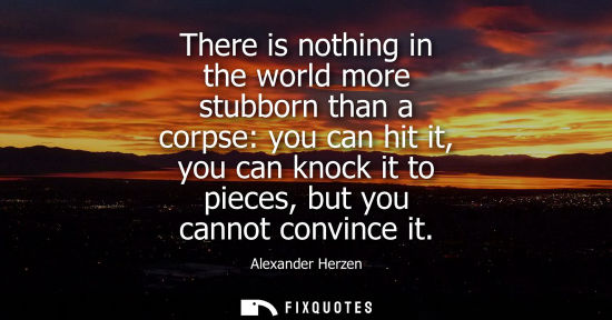 Small: There is nothing in the world more stubborn than a corpse: you can hit it, you can knock it to pieces, 