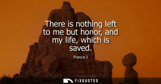 Small: There is nothing left to me but honor, and my life, which is saved