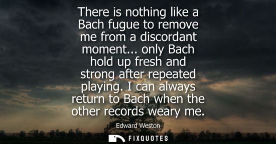 Small: There is nothing like a Bach fugue to remove me from a discordant moment... only Bach hold up fresh and