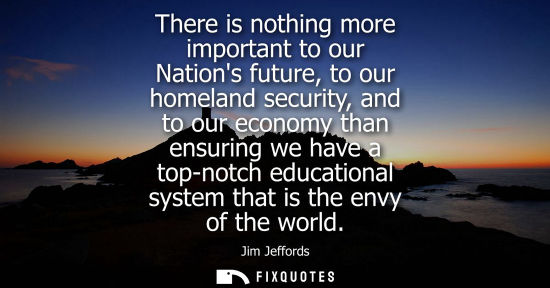 Small: There is nothing more important to our Nations future, to our homeland security, and to our economy tha