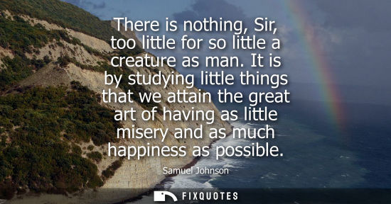 Small: There is nothing, Sir, too little for so little a creature as man. It is by studying little things that we att