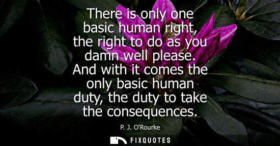 Small: There is only one basic human right, the right to do as you damn well please. And with it comes the onl