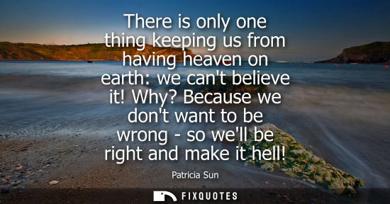 Small: There is only one thing keeping us from having heaven on earth: we cant believe it! Why? Because we don