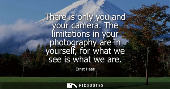 Small: There is only you and your camera. The limitations in your photography are in yourself, for what we see is wha